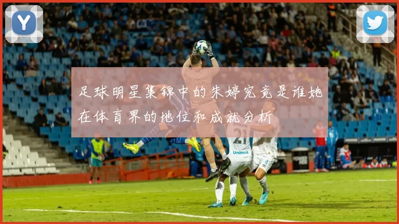 足球明星集锦中的朱婷究竟是谁她在体育界的地位和成就分析