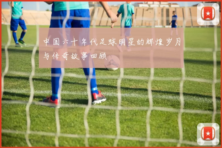 中国六十年代足球明星的辉煌岁月与传奇故事回顾