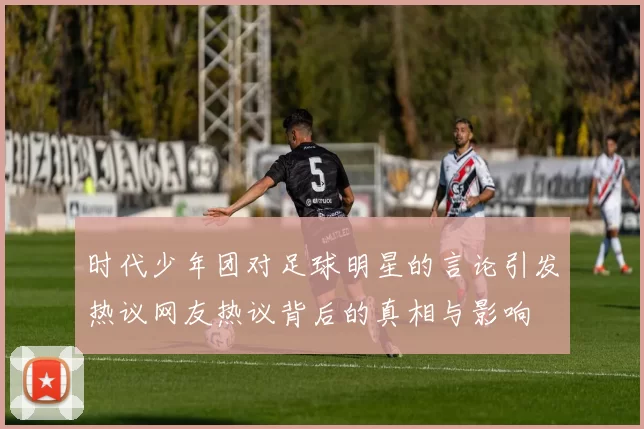 时代少年团对足球明星的言论引发热议网友热议背后的真相与影响