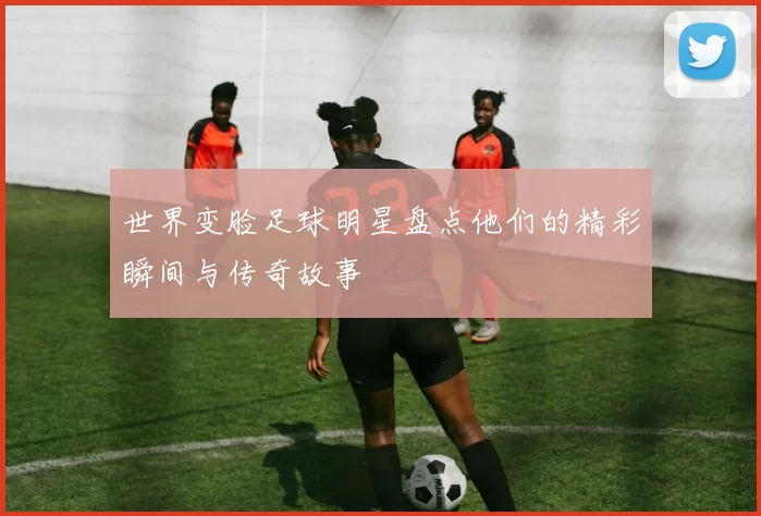 世界变脸足球明星盘点他们的精彩瞬间与传奇故事