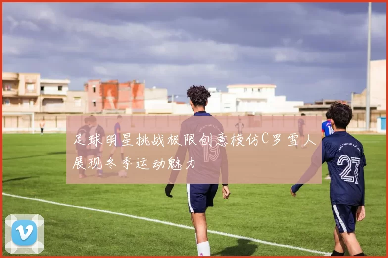 足球明星挑战极限创意模仿C罗雪人展现冬季运动魅力