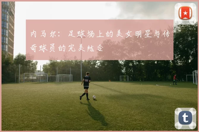 内马尔：足球场上的美女明星与传奇球员的完美结合