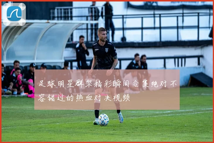 足球明星群架精彩瞬间合集绝对不容错过的热血对决视频