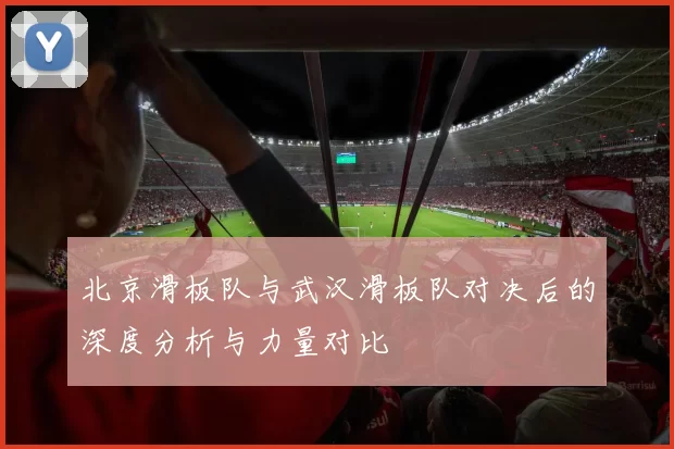 北京滑板队与武汉滑板队对决后的深度分析与力量对比