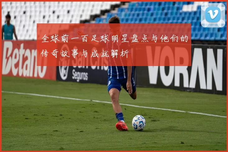 全球前一百足球明星盘点与他们的传奇故事与成就解析