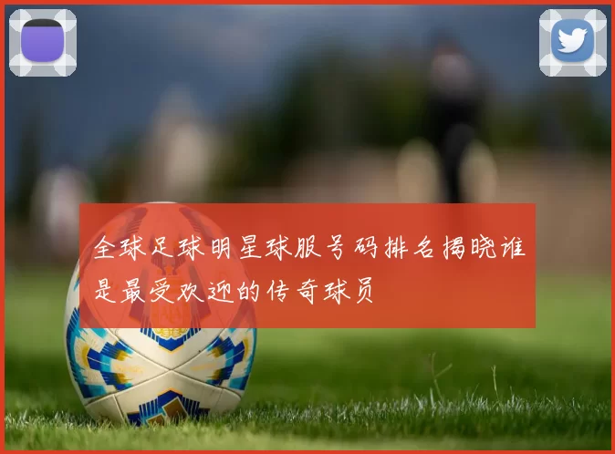 全球足球明星球服号码排名揭晓谁是最受欢迎的传奇球员