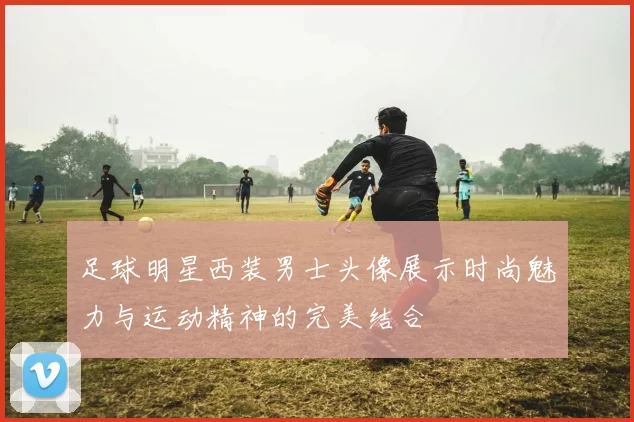 足球明星西装男士头像展示时尚魅力与运动精神的完美结合