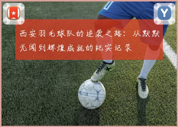 西安羽毛球队的逆袭之路：从默默无闻到辉煌成就的纪实记录