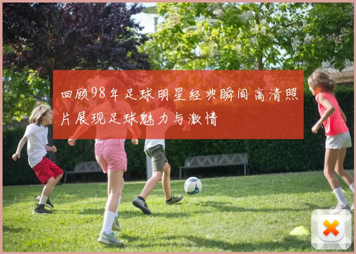 回顾98年足球明星经典瞬间高清照片展现足球魅力与激情