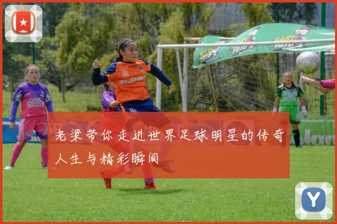 老梁带你走进世界足球明星的传奇人生与精彩瞬间