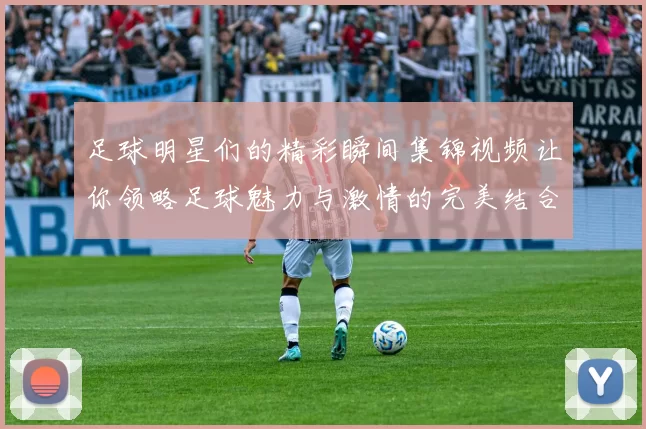 足球明星们的精彩瞬间集锦视频让你领略足球魅力与激情的完美结合