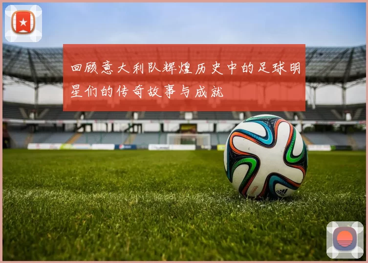 回顾意大利队辉煌历史中的足球明星们的传奇故事与成就