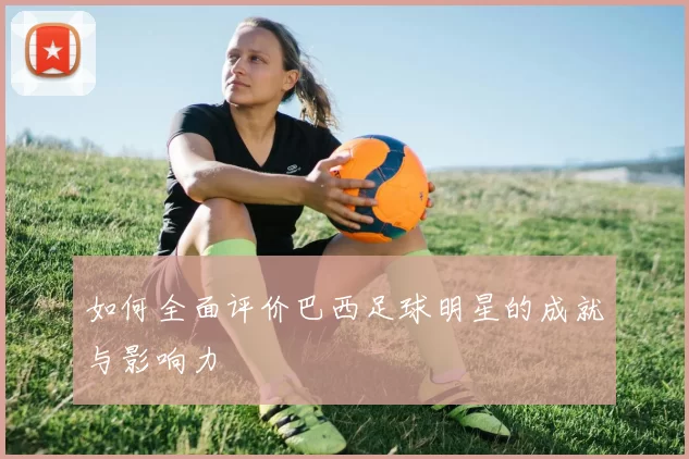 如何全面评价巴西足球明星的成就与影响力