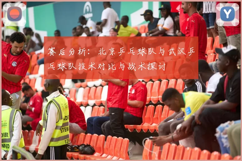 赛后分析：北京乒乓球队与武汉乒乓球队技术对比与战术探讨