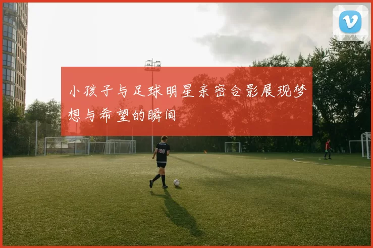 小孩子与足球明星亲密合影展现梦想与希望的瞬间
