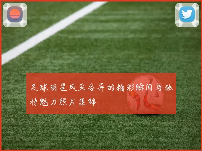 足球明星风采各异的精彩瞬间与独特魅力照片集锦