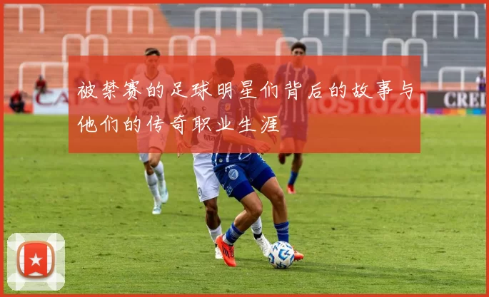 被禁赛的足球明星们背后的故事与他们的传奇职业生涯