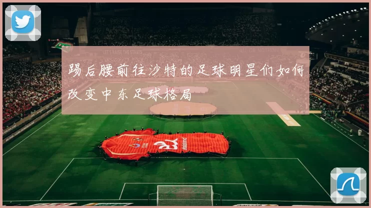踢后腰前往沙特的足球明星们如何改变中东足球格局