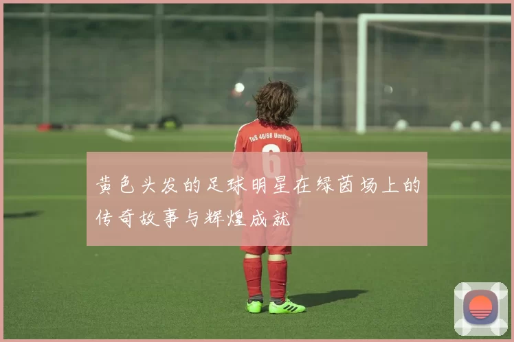 黄色头发的足球明星在绿茵场上的传奇故事与辉煌成就