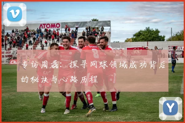 专访周磊：探寻网球领域成功背后的秘诀与心路历程