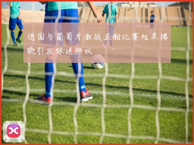 德国与葡萄牙激战正酣比赛结果揭晓引发球迷热议