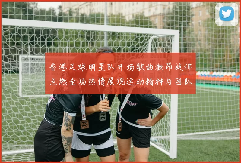香港足球明星队开场歌曲激昂旋律点燃全场热情展现运动精神与团队合作