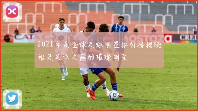 2021年度全球足球明星排行榜揭晓谁是足坛之巅的璀璨明星
