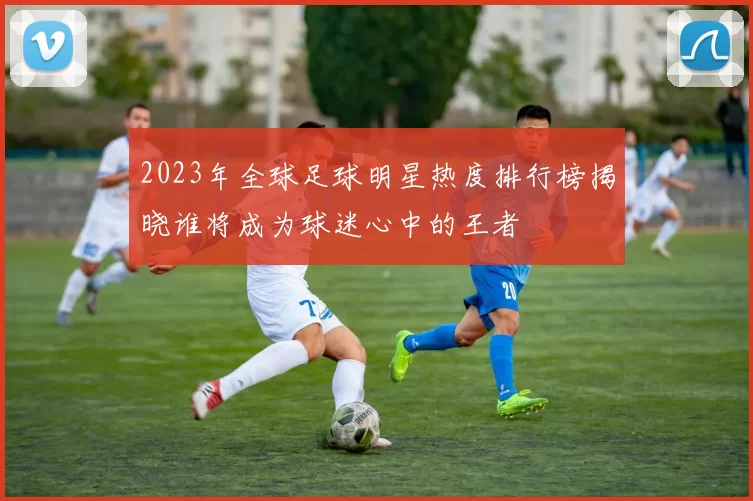 2023年全球足球明星热度排行榜揭晓谁将成为球迷心中的王者
