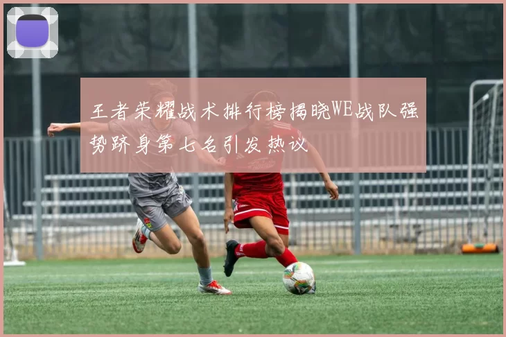 王者荣耀战术排行榜揭晓WE战队强势跻身第七名引发热议