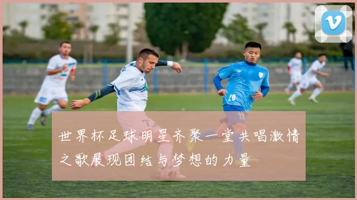 世界杯足球明星齐聚一堂共唱激情之歌展现团结与梦想的力量