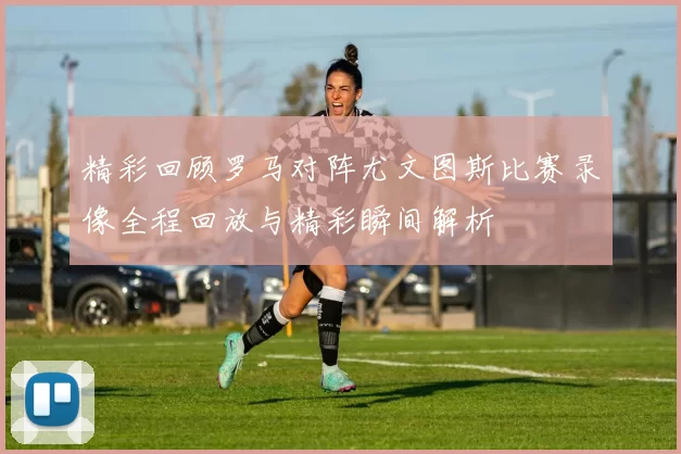 精彩回顾罗马对阵尤文图斯比赛录像全程回放与精彩瞬间解析