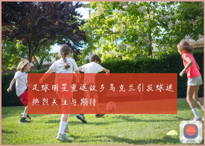 足球明星重返故乡乌克兰引发球迷热烈关注与期待