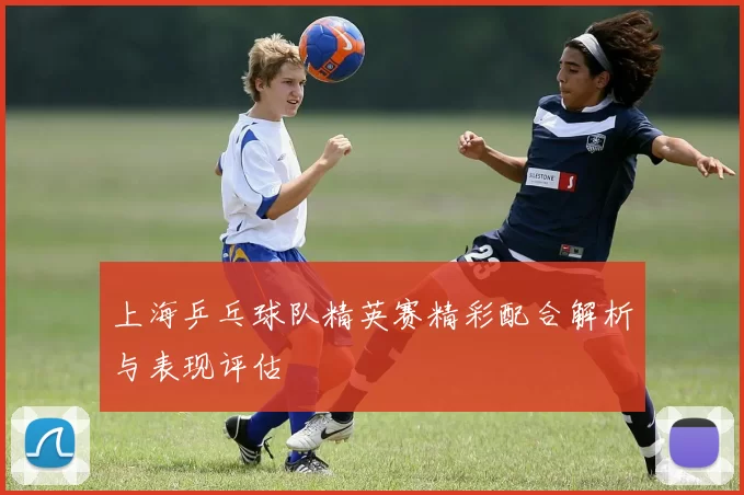 上海乒乓球队精英赛精彩配合解析与表现评估