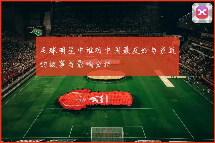 足球明星中谁对中国最友好与亲近的故事与影响分析