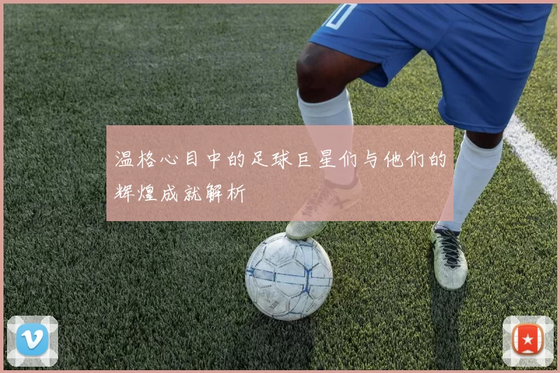 温格心目中的足球巨星们与他们的辉煌成就解析