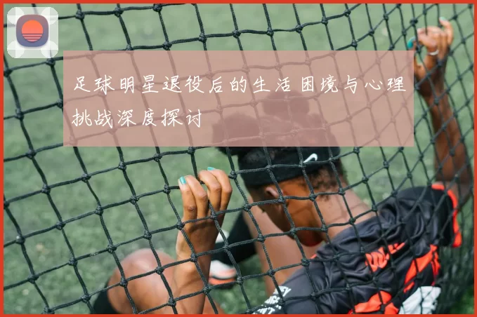 足球明星退役后的生活困境与心理挑战深度探讨