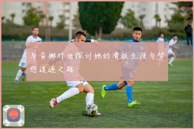 与黄娜对话探讨她的滑板生涯与梦想追逐之路