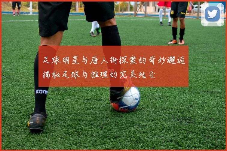 足球明星与唐人街探案的奇妙邂逅揭秘足球与推理的完美结合