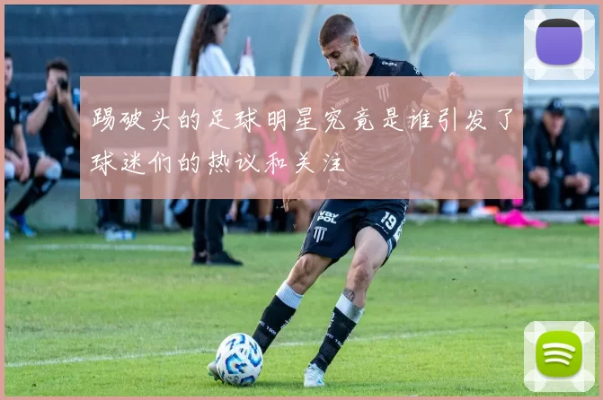 踢破头的足球明星究竟是谁引发了球迷们的热议和关注