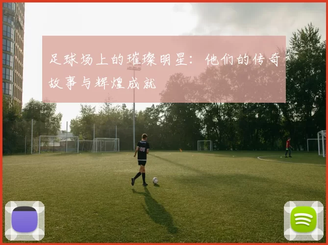 足球场上的璀璨明星：他们的传奇故事与辉煌成就
