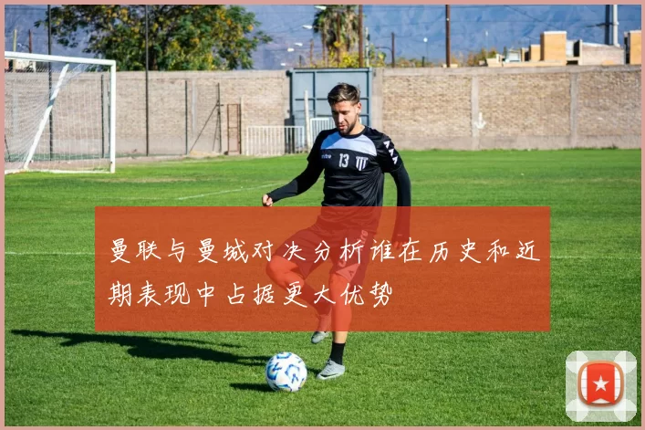 曼联与曼城对决分析谁在历史和近期表现中占据更大优势