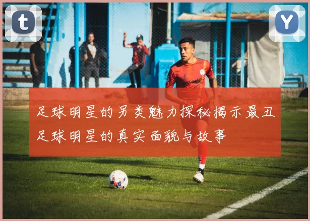 足球明星的另类魅力探秘揭示最丑足球明星的真实面貌与故事