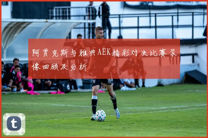 阿贾克斯与雅典AEK精彩对决比赛录像回顾及分析