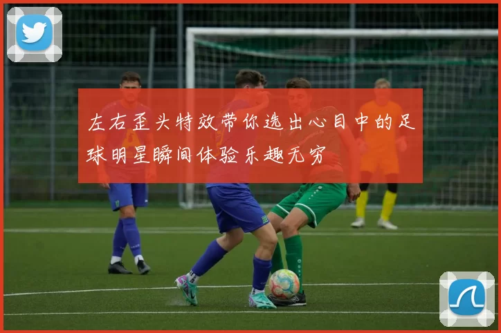 左右歪头特效带你选出心目中的足球明星瞬间体验乐趣无穷