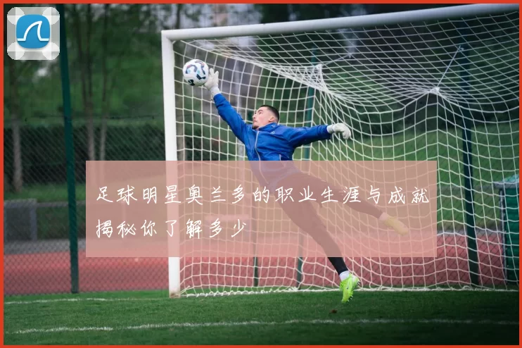 足球明星奥兰多的职业生涯与成就揭秘你了解多少