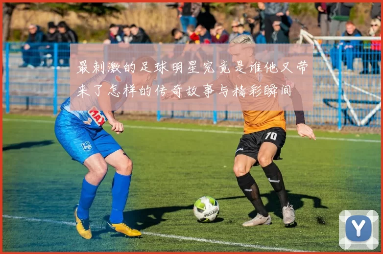 最刺激的足球明星究竟是谁他又带来了怎样的传奇故事与精彩瞬间
