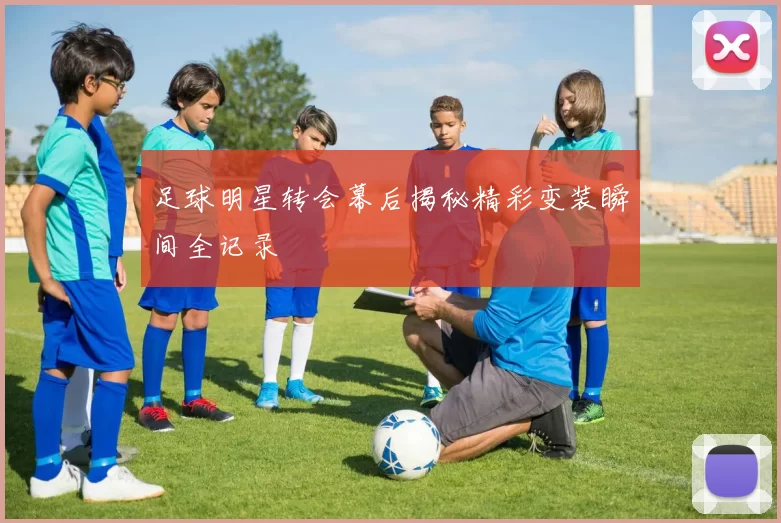 足球明星转会幕后揭秘精彩变装瞬间全记录