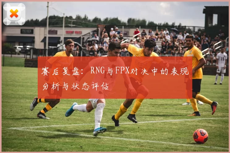 赛后复盘：RNG与FPX对决中的表现分析与状态评估
