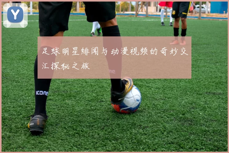 足球明星绯闻与动漫视频的奇妙交汇探秘之旅