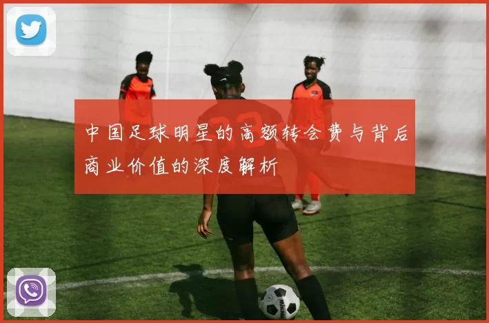 中国足球明星的高额转会费与背后商业价值的深度解析